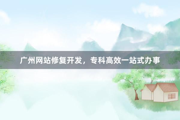 广州网站修复开发，专科高效一站式办事